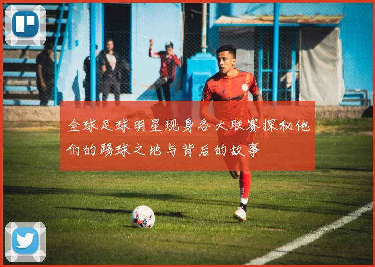 全球足球明星现身各大联赛探秘他们的踢球之地与背后的故事