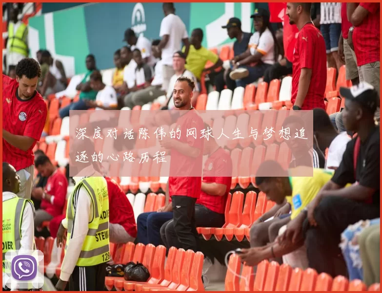 深度对话陈伟的网球人生与梦想追逐的心路历程
