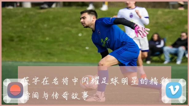 茨字在名将中闪耀足球明星的精彩瞬间与传奇故事