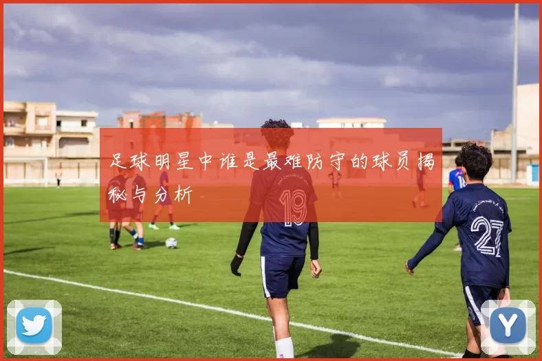 足球明星中谁是最难防守的球员揭秘与分析