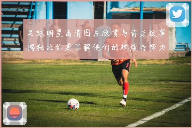 足球明星高清图片欣赏与背后故事揭秘让你更了解他们的辉煌与努力