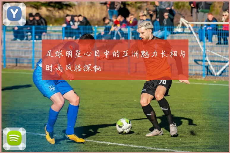 足球明星心目中的亚洲魅力长相与时尚风格探秘