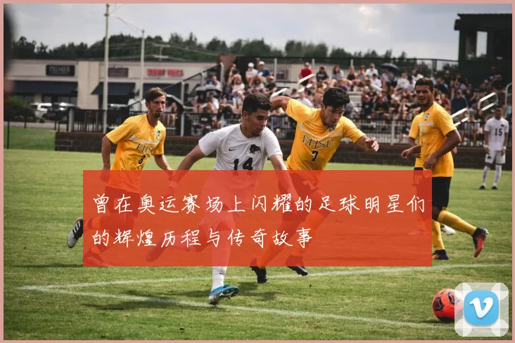 曾在奥运赛场上闪耀的足球明星们的辉煌历程与传奇故事