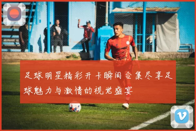 足球明星精彩开卡瞬间合集尽享足球魅力与激情的视觉盛宴