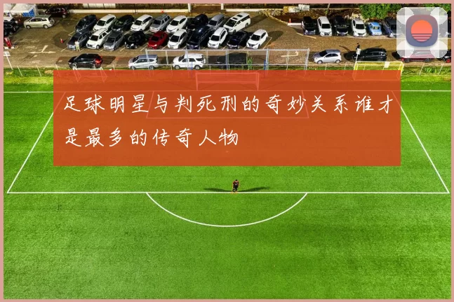 足球明星与判死刑的奇妙关系谁才是最多的传奇人物