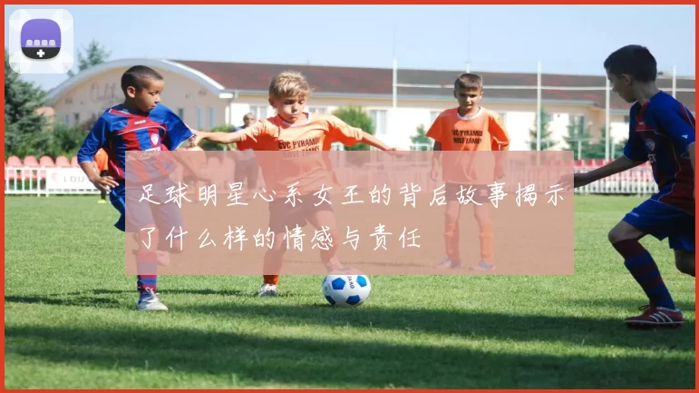 足球明星心系女王的背后故事揭示了什么样的情感与责任