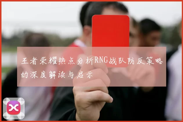 王者荣耀热点分析RNG战队防反策略的深度解读与启示