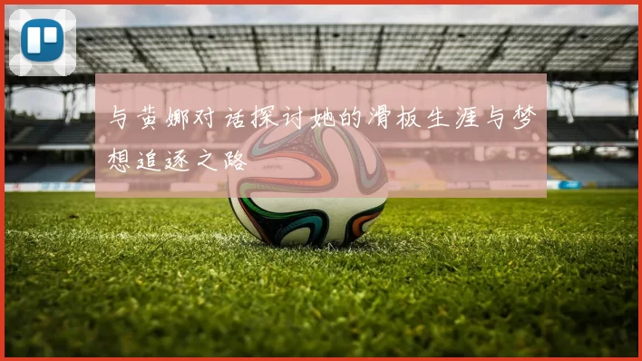 与黄娜对话探讨她的滑板生涯与梦想追逐之路