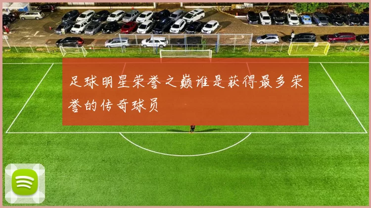 足球明星荣誉之巅谁是获得最多荣誉的传奇球员