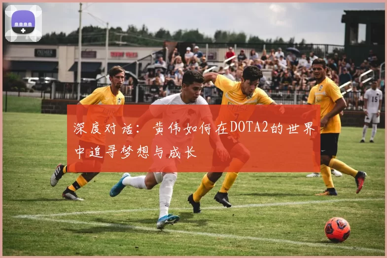 深度对话：黄伟如何在DOTA2的世界中追寻梦想与成长