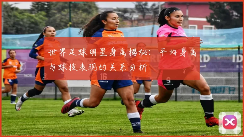 世界足球明星身高揭秘：平均身高与球技表现的关系分析