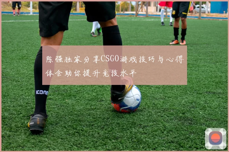 陈强独家分享CSGO游戏技巧与心得体会助你提升竞技水平