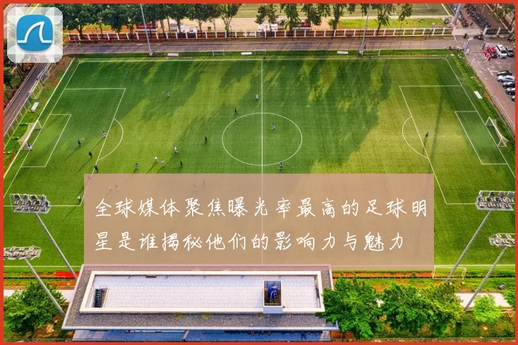 全球媒体聚焦曝光率最高的足球明星是谁揭秘他们的影响力与魅力