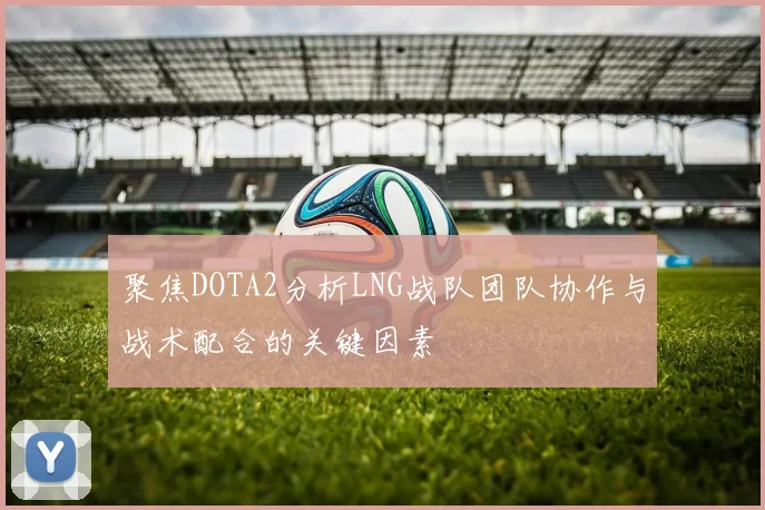聚焦DOTA2分析LNG战队团队协作与战术配合的关键因素