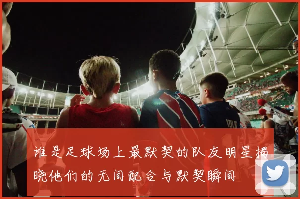 谁是足球场上最默契的队友明星揭晓他们的无间配合与默契瞬间