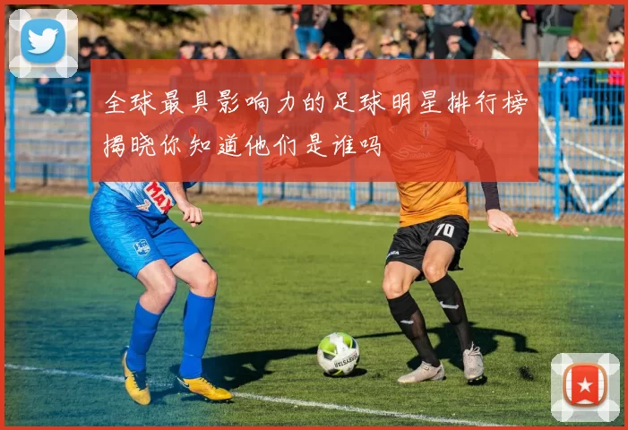 全球最具影响力的足球明星排行榜揭晓你知道他们是谁吗