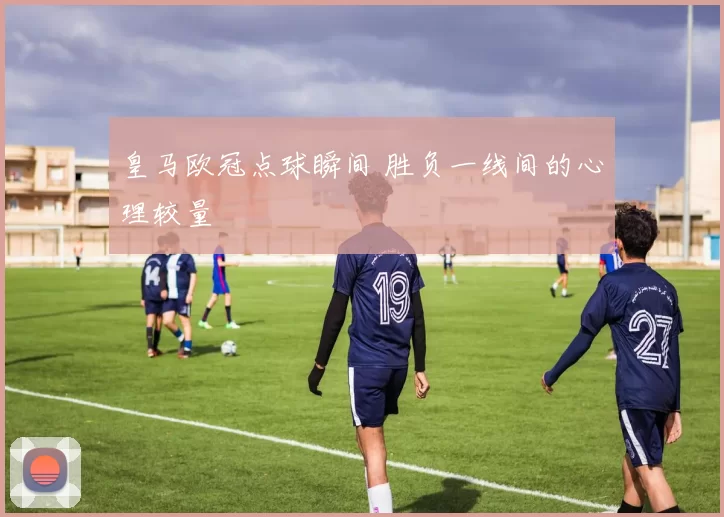 皇马欧冠点球瞬间 胜负一线间的心理较量