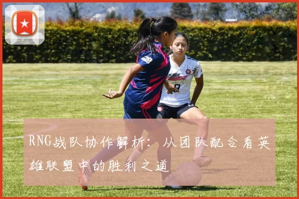 RNG战队协作解析：从团队配合看英雄联盟中的胜利之道