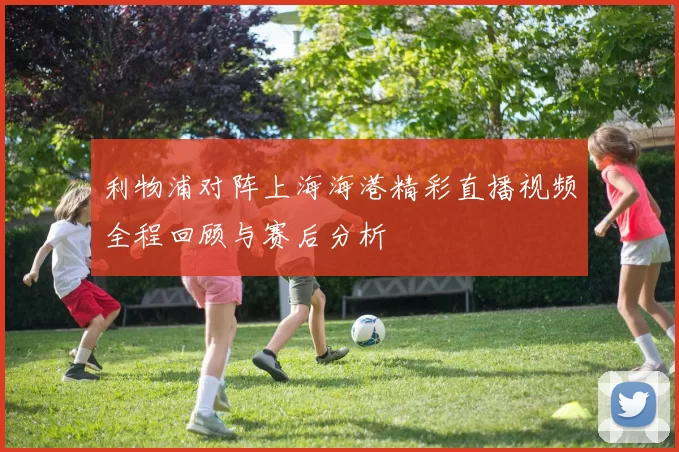 利物浦对阵上海海港精彩直播视频全程回顾与赛后分析