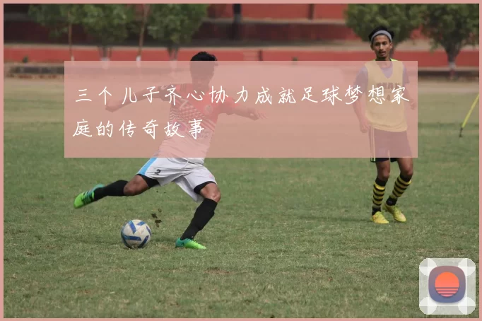 三个儿子齐心协力成就足球梦想家庭的传奇故事