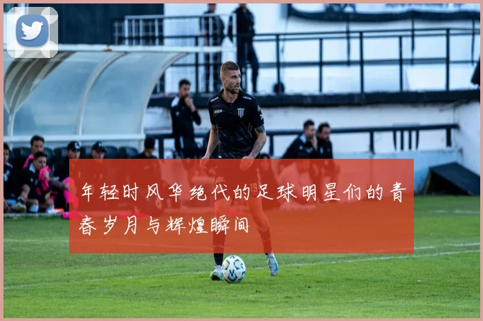 年轻时风华绝代的足球明星们的青春岁月与辉煌瞬间