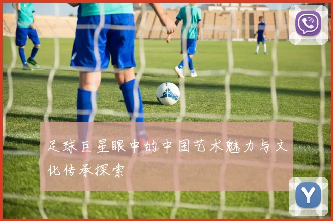 足球巨星眼中的中国艺术魅力与文化传承探索