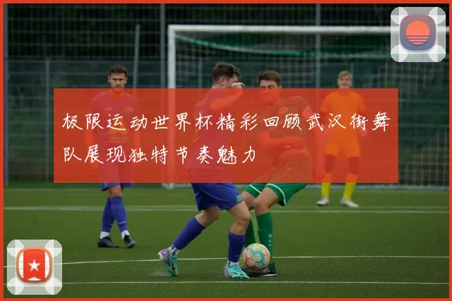 极限运动世界杯精彩回顾武汉街舞队展现独特节奏魅力