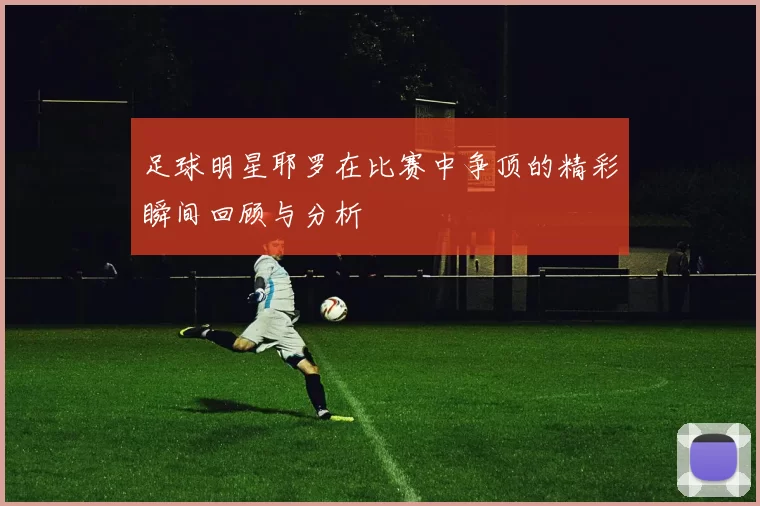 足球明星耶罗在比赛中争顶的精彩瞬间回顾与分析