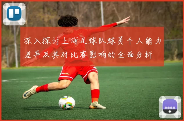 深入探讨上海足球队球员个人能力差异及其对比赛影响的全面分析