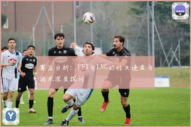 赛后分析：FPX与LNG的对决速度与战术深度探讨