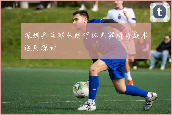 深圳乒乓球队防守体系解析与战术运用探讨