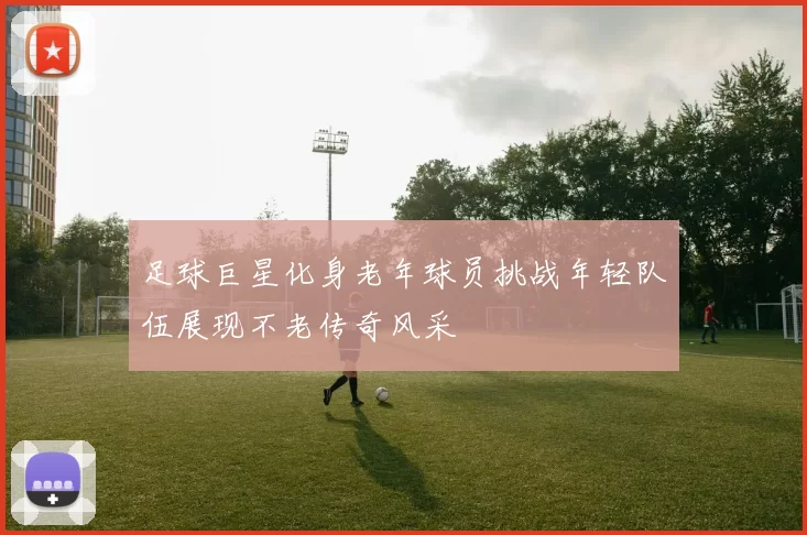 足球巨星化身老年球员挑战年轻队伍展现不老传奇风采