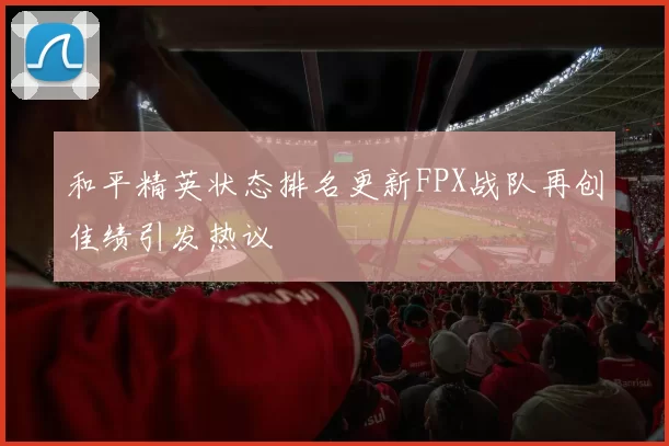 和平精英状态排名更新FPX战队再创佳绩引发热议