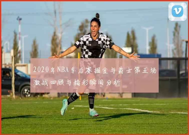 2020年NBA季后赛掘金与爵士第五场激战回顾与精彩瞬间分析