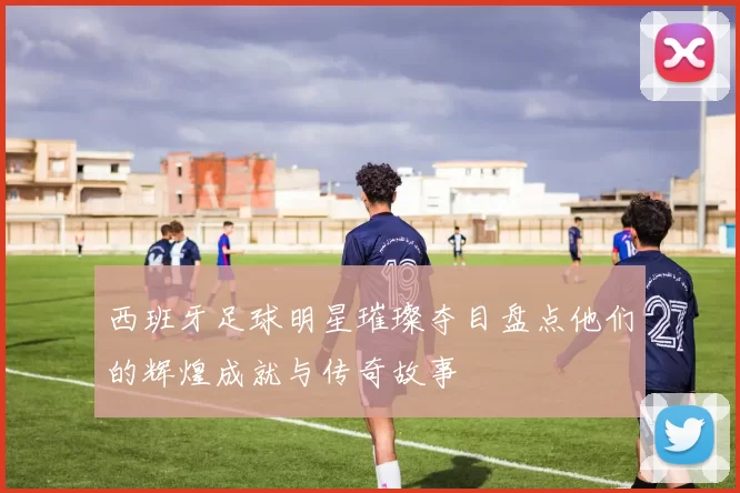 西班牙足球明星璀璨夺目盘点他们的辉煌成就与传奇故事