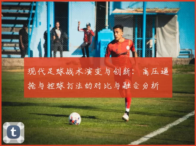 现代足球战术演变与创新：高压逼抢与控球打法的对比与融合分析