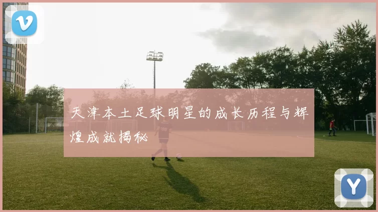 天津本土足球明星的成长历程与辉煌成就揭秘
