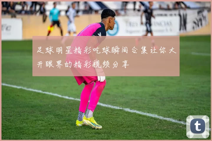 足球明星精彩吃球瞬间合集让你大开眼界的精彩视频分享