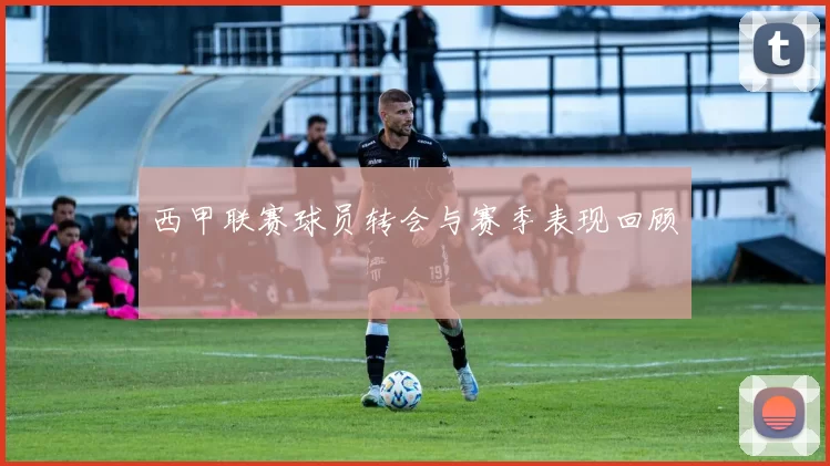 西甲联赛球员转会与赛季表现回顾