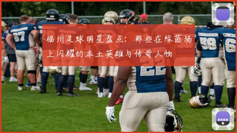 福州足球明星盘点：那些在绿茵场上闪耀的本土英雄与传奇人物