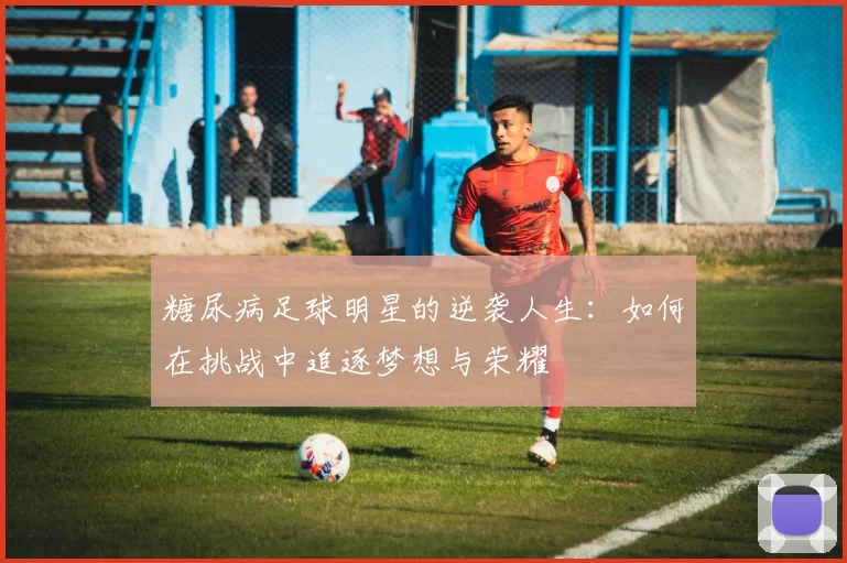 糖尿病足球明星的逆袭人生：如何在挑战中追逐梦想与荣耀