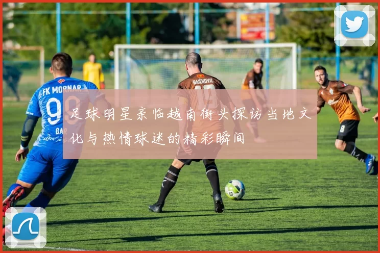 足球明星亲临越南街头探访当地文化与热情球迷的精彩瞬间