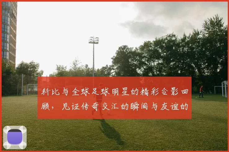 科比与全球足球明星的精彩合影回顾，见证传奇交汇的瞬间与友谊的力量