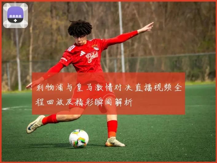 利物浦与皇马激情对决直播视频全程回放及精彩瞬间解析
