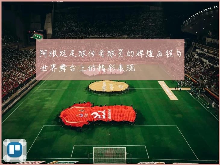 阿根廷足球传奇球员的辉煌历程与世界舞台上的精彩表现