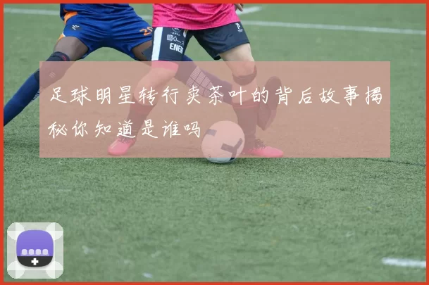 足球明星转行卖茶叶的背后故事揭秘你知道是谁吗