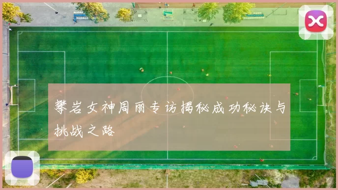 攀岩女神周丽专访揭秘成功秘诀与挑战之路