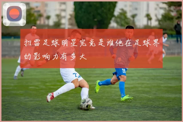 扫雷足球明星究竟是谁他在足球界的影响力有多大