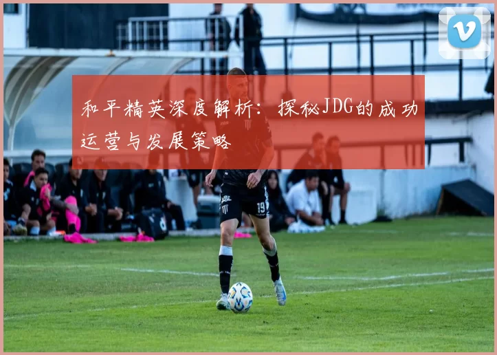 和平精英深度解析：探秘JDG的成功运营与发展策略