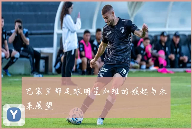 巴塞罗那足球明星加维的崛起与未来展望